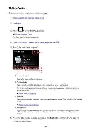 Page 530Making CopiesThis section describes the procedure to copy with  Copy.1.
Make sure that the machine is turned on.
2.
Load paper.
3.
Select  Copy  on the HOME screen.
LCD and Operation Panel
The Copy standby screen is displayed.
4.
Load the original document on the platen glass or in the ADF.
5.
Specify the settings as necessary.
1.
Number of copies
Specify by using the Numeric buttons.
2.
Print settings
By pressing the right  Function button, the print settings screen is displayed.
On the print settings...