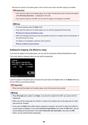 Page 531Remove the original on the platen glass or from the document output slot after copying is complete.
Important
•
If you load the original on the platen glass, do not open the document cover or remove the originalwhile  Scanning document...  is displayed on the LCD.
•
If you load the original in the ADF, do not move the original until copying is complete.
Note
•
To cancel copying, press the  Stop button.
•
If you load the original on the platen glass, you can add the copying job while printing.
Adding the...