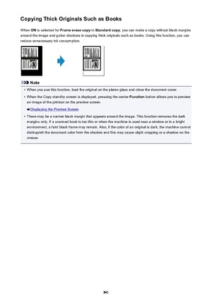 Page 541Copying Thick Originals Such as BooksWhen  ON is selected for  Frame erase copy  in Standard copy , you can make a copy without black margins
around the image and gutter shadows in copying thick originals such as books. Using this function, you can reduce unnecessary ink consumption.
Note
•
When you use this function, load the original on the platen glass and close the document cover.
•
When the Copy standby screen is displayed, pressing the center  Function button allows you to preview
an image of the...