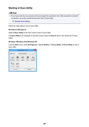 Page 554Starting IJ Scan Utility
Note
•
If you have more than one scanner or have changed the connection from USB connection to networkconnection, set up the network environment from IJ Scan Utility.
Network Scan Settings
Follow the steps below to start IJ Scan Utility. Windows 8.1/Windows 8:Select  IJ Scan Utility  on the Start screen to start IJ Scan Utility.
If  IJ Scan Utility  is not displayed on the Start screen, select the  Search charm, then search for "IJ Scan
Utility".
Windows 7/Windows...