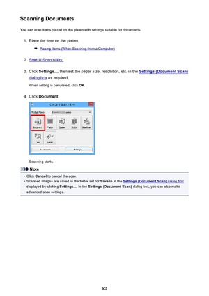 Page 555Scanning DocumentsYou can scan items placed on the platen with settings suitable for documents.1.
Place the item on the platen.
Placing Items (When Scanning from a Computer)
2.
Start IJ Scan Utility.
3.
Click  Settings... , then set the paper size, resolution, etc. in the Settings (Document Scan)
dialog box as required.
When setting is completed, click  OK.
4.
Click  Document .
Scanning starts.
Note
•
Click Cancel  to cancel the scan.
•
Scanned images are saved in the folder set for  Save in in the...