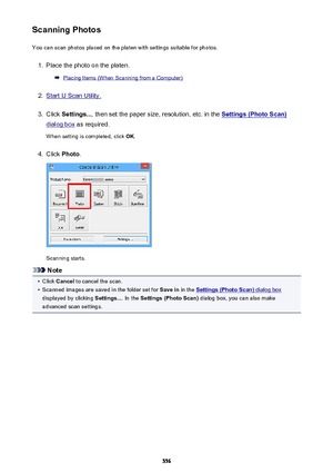 Page 556Scanning PhotosYou can scan photos placed on the platen with settings suitable for photos.1.
Place the photo on the platen.
Placing Items (When Scanning from a Computer)
2.
Start IJ Scan Utility.
3.
Click  Settings... , then set the paper size, resolution, etc. in the Settings (Photo Scan)
dialog box as required.
When setting is completed, click  OK.
4.
Click  Photo .
Scanning starts.
Note
•
Click Cancel  to cancel the scan.
•
Scanned images are saved in the folder set for  Save in in the Settings (Photo...