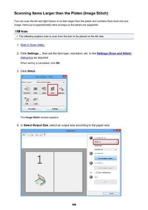 Page 558Scanning Items Larger than the Platen (Image Stitch)You can scan the left and right halves of an item larger than the platen and combine them back into one
image. Items up to approximately twice as large as the platen are supported.
Note
•
The following explains how to scan from the item to be placed on the left side.
1.
Start IJ Scan Utility.
2.
Click  Settings... , then set the item type, resolution, etc. in the Settings (Scan and Stitch)
dialog box as required.
When setting is completed, click  OK....