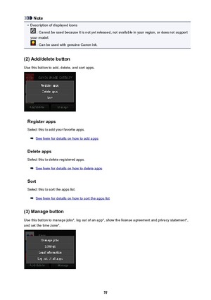 Page 57Note•
Description of displayed icons
 : Cannot be used because it is not yet released, not available in your region, or does not support
your model.
 : Can be used with genuine Canon ink.
(2) Add/delete button
Use this button to add, delete, and sort apps.
Register apps
Select this to add your favorite apps.
See here for details on how to add apps
Delete apps
Select this to delete registered apps.
See here for details on how to delete apps
Sort
Select this to sort the apps list.
See here for details on...