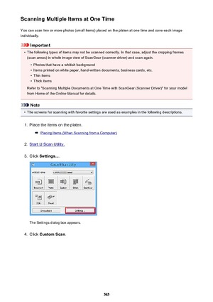 Page 565Scanning Multiple Items at One TimeYou can scan two or more photos (small items) placed on the platen at one time and save each image
individually.
Important
•
The following types of items may not be scanned correctly. In that case, adjust the cropping frames
(scan areas) in whole image view of ScanGear (scanner driver) and scan again.
•
Photos that have a whitish background
•
Items printed on white paper, hand-written documents, business cards, etc.
•
Thin items
•
Thick items
Refer to "Scanning...