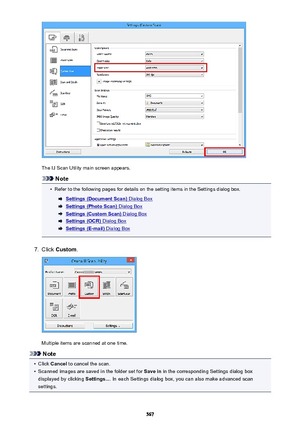 Page 567The IJ Scan Utility main screen appears.
Note
•
Refer to the following pages for details on the setting items in the Settings dialog box.
Settings (Document Scan) Dialog Box
Settings (Photo Scan) Dialog Box
Settings (Custom Scan) Dialog Box
Settings (OCR) Dialog Box
Settings (E-mail) Dialog Box
7.
Click Custom .
Multiple items are scanned at one time.
Note
•
Click Cancel  to cancel the scan.
•
Scanned images are saved in the folder set for  Save in in the corresponding Settings dialog box
displayed by...