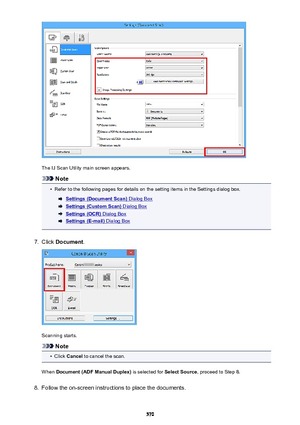 Page 570The IJ Scan Utility main screen appears.
Note
•
Refer to the following pages for details on the setting items in the Settings dialog box.
Settings (Document Scan) Dialog Box
Settings (Custom Scan) Dialog Box
Settings (OCR) Dialog Box
Settings (E-mail) Dialog Box
7.
Click Document .
Scanning starts.
Note
•
Click Cancel  to cancel the scan.
When  Document (ADF Manual Duplex)  is selected for Select Source, proceed to Step 8.
8.
Follow the on-screen instructions to place the documents.
570 