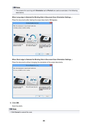 Page 571Note•
The screens for scanning with Orientation set to Portrait  are used as examples in the following
descriptions.
When Long edge is Selected for Binding Side in Document Scan Orientation Settings...: Place the documents after rotating the output documents 180 degrees.
When Short edge is Selected for Binding Side in Document Scan Orientation Settings...: Place the documents without changing the orientation of the output documents.
9.
Click  OK.
Scanning starts.
Note
•
Click  Cancel  to cancel the...