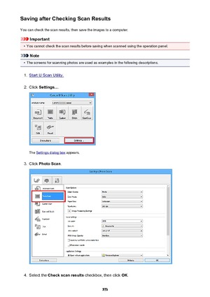Page 573Saving after Checking Scan ResultsYou can check the scan results, then save the images to a computer.
Important
•
You cannot check the scan results before saving when scanned using the operation panel.
Note
•
The screens for scanning photos are used as examples in the following descriptions.
1.
Start IJ Scan Utility.
2.
Click  Settings... .
The Settings dialog box  appears.
3.
Click Photo Scan .
4.
Select the Check scan results  checkbox, then click  OK.
573 