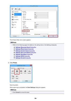 Page 574The IJ Scan Utility main screen appears.
Note
•
Refer to the following pages for details on the setting items in the Settings dialog box.
Settings (Document Scan) Dialog Box
Settings (Photo Scan) Dialog Box
Settings (Custom Scan) Dialog Box
Settings (Scan and Stitch) Dialog Box
Settings (ScanGear) Dialog Box
Settings (OCR) Dialog Box
Settings (E-mail) Dialog Box
5.
Click Photo .
Scanning starts.
When scanning is completed, the  Save Settings dialog box appears.
Note
•
Click Cancel  to cancel the scan.
574 