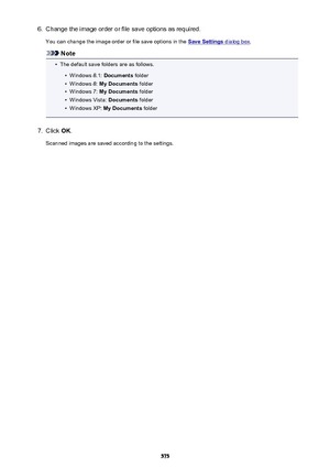 Page 5756.Change the image order or file save options as required.You can change the image order or file save options in the 
Save Settings dialog box .
Note
•
The default save folders are as follows.
•
Windows 8.1:  Documents folder
•
Windows 8:  My Documents  folder
•
Windows 7: My Documents  folder
•
Windows Vista:  Documents folder
•
Windows XP:  My Documents  folder
7.
Click OK.
Scanned images are saved according to the settings.
575 