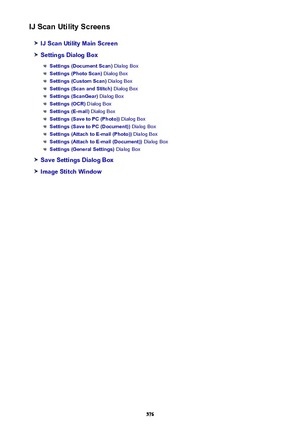 Page 576IJ Scan Utility Screens
IJ Scan Utility Main Screen
Settings Dialog Box
Settings (Document Scan) Dialog Box
Settings (Photo Scan) Dialog Box
Settings (Custom Scan)  Dialog Box
Settings (Scan and Stitch)  Dialog Box
Settings (ScanGear) Dialog Box
Settings (OCR) Dialog Box
Settings (E-mail)  Dialog Box
Settings (Save to PC (Photo))  Dialog Box
Settings (Save to PC (Document))  Dialog Box
Settings (Attach to E-mail (Photo))  Dialog Box
Settings (Attach to E-mail (Document))  Dialog Box
Settings (General...