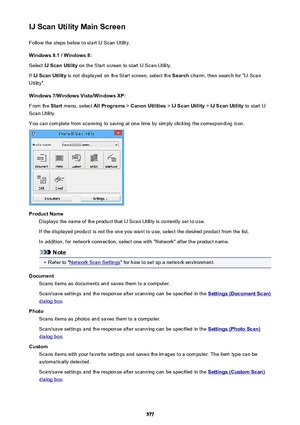 Page 577IJ Scan Utility Main ScreenFollow the steps below to start IJ Scan Utility.
Windows 8.1 / Windows 8:
Select  IJ Scan Utility  on the Start screen to start IJ Scan Utility.
If  IJ Scan Utility  is not displayed on the Start screen, select the  Search charm, then search for "IJ Scan
Utility".
Windows 7/Windows Vista/Windows XP:
From the  Start menu, select  All Programs > Canon Utilities  > IJ Scan Utility  > IJ Scan Utility  to start IJ
Scan Utility.
You can complete from scanning to saving at one...