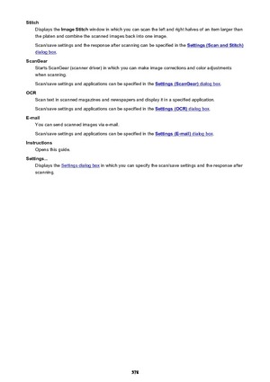Page 578StitchDisplays the  Image Stitch  window in which you can scan the left and right halves of an item larger than
the platen and combine the scanned images back into one image.
Scan/save settings and the response after scanning can be specified in the 
Settings (Scan and Stitch)
dialog box .
ScanGear Starts ScanGear (scanner driver) in which you can make image corrections and color adjustments
when scanning.
Scan/save settings and applications can be specified in the 
Settings (ScanGear) dialog box .
OCR...