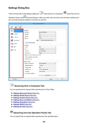 Page 579Settings Dialog BoxThere are three tabs in the Settings dialog box: 
 (Scanning from a Computer),  (Scanning from the
Operation Panel), and 
 (General Settings). When you click a tab, the view in the red frame switches and
you can make advanced settings to functions on each tab.
 (Scanning from a Computer) Tab
You can specify how to respond when scanning from IJ Scan Utility.
Settings (Document Scan) Dialog Box
Settings (Photo Scan) Dialog Box
Settings (Custom Scan) Dialog Box
Settings (Scan and Stitch)...