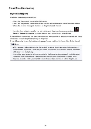 Page 59Cloud TroubleshootingIf you cannot printCheck the following if you cannot print.•
Check that the printer is connected to the Internet.
•
Check that the printer is connected to a LAN and the LAN environment is connected to the Internet.
•
Check that no error message is displayed on the printer's LCD monitor.
•
If printing does not start even after you wait awhile, go to the printer home screen and run 
Setup  -> Web service inquiry . If printing does not start, run the inquiry several times.
If the...