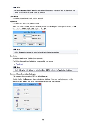 Page 582Note•
When Document (ADF/Platen)  is selected and documents are placed both on the platen and
ADF, those placed on the ADF will be scanned.
Color Mode Select the color mode in which to scan the item.
Paper Size Select the size of the item to be scanned.
When you select  Custom, a screen in which you can specify the paper size appears. Select a  Unit,
then enter the  Width and Height , and then click  OK.
Note
•
Click  Defaults  to restore the specified settings to the default settings.
Resolution Select...