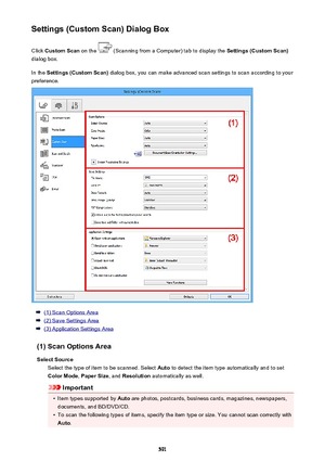 Page 591Settings (Custom Scan) Dialog BoxClick  Custom Scan  on the 
 (Scanning from a Computer) tab to display the  Settings (Custom Scan)
dialog box.
In the  Settings (Custom Scan)  dialog box, you can make advanced scan settings to scan according to your
preference.
(1) Scan Options Area
(2) Save Settings Area
(3) Application Settings Area
(1) Scan Options Area Select Source Select the type of item to be scanned. Select  Auto to detect the item type automatically and to set
Color Mode , Paper Size , and...