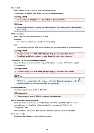 Page 600Data FormatSelect the data format in which to save the scanned images.
You can select  JPEG/Exif, TIFF , PNG , PDF , or PDF (Multiple Pages) .
Important
•
You cannot select JPEG/Exif when Color Mode  is Black and White .
Note
•
With network connection, scanning may take longer than usual when you set  TIFF or PNG  in
Data Format .
PDF Compression Select the compression type for saving PDF files.
Standard It is recommended that you normally select this setting.
High Compresses the file size when saving,...