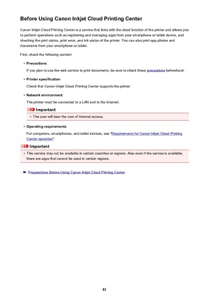 Page 61Before Using Canon Inkjet Cloud Printing CenterCanon Inkjet Cloud Printing Center is a service that links with the cloud function of the printer and allows you
to perform operations such as registering and managing apps from your smartphone or tablet device, and
checking the print status, print error, and ink status of the printer. You can also print app photos and
documents from your smartphone or tablet.
First, check the following content:•
Precautions
If you plan to use the web service to print...