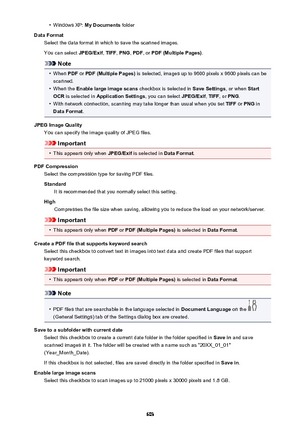 Page 603•Windows XP: My Documents  folder
Data Format Select the data format in which to save the scanned images.
You can select  JPEG/Exif, TIFF , PNG , PDF , or PDF (Multiple Pages) .
Note
•
When PDF or PDF (Multiple Pages)  is selected, images up to 9600 pixels x 9600 pixels can be
scanned.
•
When the  Enable large image scans  checkbox is selected in Save Settings, or when Start
OCR  is selected in  Application Settings , you can select JPEG/Exif, TIFF , or PNG .
•
With network connection, scanning may take...