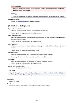 Page 604Important•
When this checkbox is selected, you cannot select Send to an application, Send to a folder ,
Attach to e-mail , or Start OCR .
Note
•
When this checkbox is not selected, images up to 10208 pixels x 14032 pixels can be scanned.
Check scan results Displays the 
Save Settings  dialog box after scanning.
(2) Application Settings Area Open with an application Select this when you want to enhance or correct the scanned images.
You can specify the application from the pull-down menu.
Send to an...