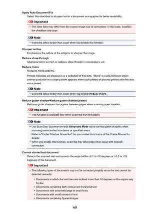 Page 607Apply Auto Document FixSelect this checkbox to sharpen text in a document or magazine for better readability.
Important
•
The color tone may differ from the source image due to corrections. In that case, deselect
the checkbox and scan.
Note
•
Scanning takes longer than usual when you enable this function.
Sharpen outline Emphasizes the outline of the subjects to sharpen the image.
Reduce show-through Sharpens text in an item or reduces show-through in newspapers, etc.
Reduce moire Reduces moire...