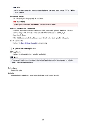 Page 609Note•
With network connection, scanning may take longer than usual when you set TIFF or PNG  in
Data Format .
JPEG Image Quality You can specify the image quality of JPEG files.
Important
•
This appears only when  JPEG/Exif is selected in  Data Format.
Save to a subfolder with current date Select this checkbox to create a current date folder in the folder specified in  Save in and save
scanned images in it. The folder will be created with a name such as "20XX_01_01"
(Year_Month_Date).
If this...