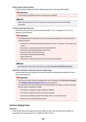 Page 626Reduce gutter shadow (platen)Reduces gutter shadows that appear between pages when scanning open booklets.
Important
•
This function is available only when scanning from the platen.
Note
•
When you enable this function, scanning may take longer than usual with networkconnection.
Correct slanted text document Detects the scanned text and corrects the angle (within -0.1 to -10 degrees or +0.1 to +10degrees) of the document.
Important
•
The following types of documents may not be corrected properly since...