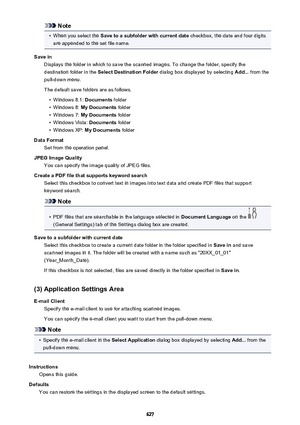 Page 627Note•
When you select the Save to a subfolder with current date  checkbox, the date and four digits
are appended to the set file name.
Save in Displays the folder in which to save the scanned images. To change the folder, specify thedestination folder in the  Select Destination Folder  dialog box displayed by selecting  Add... from the
pull-down menu.
The default save folders are as follows.
•
Windows 8.1:  Documents folder
•
Windows 8:  My Documents  folder
•
Windows 7: My Documents  folder
•
Windows...