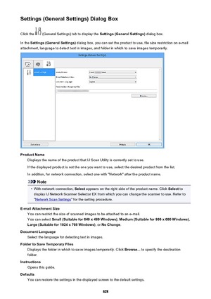 Page 628Settings (General Settings) Dialog BoxClick the 
 (General Settings) tab to display the  Settings (General Settings) dialog box.
In the  Settings (General Settings)  dialog box, you can set the product to use, file size restriction on e-mail
attachment, language to detect text in images, and folder in which to save images temporarily.
Product Name Displays the name of the product that IJ Scan Utility is currently set to use.
If the displayed product is not the one you want to use, select the desired...