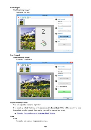 Page 633Scan Image 1Start Scanning Image 1 Scans the first item.
Scan Image 2Start Scanning Image 2Scans the second item.
Adjust cropping frames You can adjust the scan area in preview.
If no area is specified, the image of the size selected in  Select Output Size will be saved. If an area
is specified, only the image in the cropping frame will be scanned and saved.
Adjusting Cropping Frames in the Image Stitch Window
Save SaveSaves the two scanned images as one image.
633 