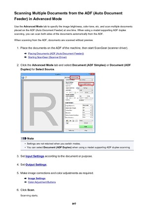 Page 647Scanning Multiple Documents from the ADF (Auto Document
Feeder) in Advanced Mode
Use the  Advanced Mode  tab to specify the image brightness, color tone, etc. and scan multiple documents
placed on the ADF (Auto Document Feeder) at one time. When using a model supporting ADF duplex
scanning, you can scan both sides of the documents automatically from the ADF.
When scanning from the ADF, documents are scanned without preview.1.
Place the documents on the ADF of the machine, then start ScanGear (scanner...