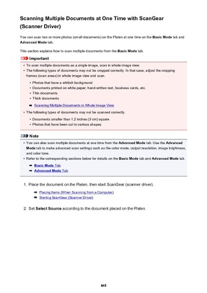 Page 649Scanning Multiple Documents at One Time with ScanGear
(Scanner Driver)
You can scan two or more photos (small documents) on the Platen at one time on the  Basic Mode tab and
Advanced Mode  tab.
This section explains how to scan multiple documents from the  Basic Mode tab.
Important
•
To scan multiple documents as a single image, scan in whole image view.
•
The following types of documents may not be cropped correctly. In that case, adjust the cropping
frames (scan areas) in whole image view and scan.
•...