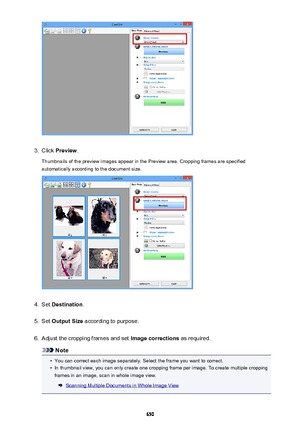 Page 6503.
Click Preview .
Thumbnails of the preview images appear in the Preview area. Cropping frames are specified automatically according to the document size.
4.
Set  Destination .
5.
Set Output Size  according to purpose.
6.
Adjust the cropping frames and set  Image corrections as required.
Note
•
You can correct each image separately. Select the frame you want to correct.
•
In thumbnail view, you can only create one cropping frame per image. To create multiple cropping
frames in an image, scan in whole...