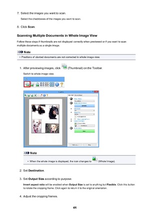 Page 6517.Select the images you want to scan.
Select the checkboxes of the images you want to scan.8.
Click  Scan.
Scanning Multiple Documents in Whole Image View
Follow these steps if thumbnails are not displayed correctly when previewed or if you want to scan multiple documents as a single image.
Note
•
Positions of slanted documents are not corrected in whole image view.
1.
After previewing images, click  (Thumbnail) on the Toolbar.
Switch to whole image view.
Note
•
When the whole image is displayed, the...