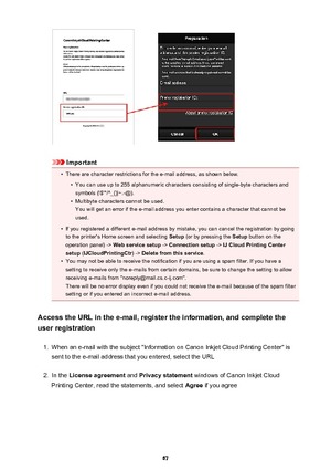 Page 67Important
•
There are character restrictions for the e-mail address, as shown below.
•
You can use up to 255 alphanumeric characters consisting of single-byte characters and
symbols (!$'*/^_{}|~.-@).
•
Multibyte characters cannot be used.
You will get an error if the e-mail address you enter contains a character that cannot be
used.
•
If you registered a different e-mail address by mistake, you can cancel the registration by going
to the printer's Home screen and selecting  Setup (or by pressing...