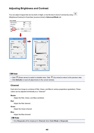 Page 662Adjusting Brightness and ContrastYou can adjust images that are too dark or bright, or too flat due to lack of contrast by using 
(Brightness/Contrast) in ScanGear (scanner driver)'s  Advanced Mode tab.
Note
•
Click  (Down arrow) to switch to detailed view. Click  (Up arrow) to return to the previous view.
•
Click Defaults  to reset all adjustments in the current window.
Channel Each dot of an image is a mixture of Red, Green, and Blue in various proportions (gradation). These
colors can be adjusted...