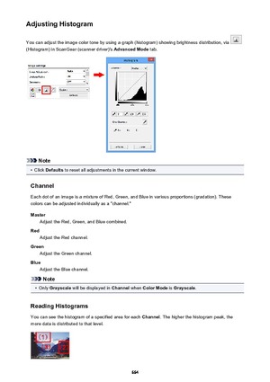 Page 664Adjusting HistogramYou can adjust the image color tone by using a graph (histogram) showing brightness distribution, via 
(Histogram) in ScanGear (scanner driver)'s  Advanced Mode tab.
Note
•
Click Defaults  to reset all adjustments in the current window.
Channel Each dot of an image is a mixture of Red, Green, and Blue in various proportions (gradation). These
colors can be adjusted individually as a "channel."
Master Adjust the Red, Green, and Blue combined.
Red Adjust the Red channel....