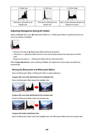 Page 665(1) Bright area(2) Dark area(3) Whole imageMore data is distributed to thehighlight side.More data is distributed to the shadow side.Data is widely distributed between thehighlight and shadow.
Adjusting Histograms (Using the Slider)
Select a  Channel , then move 
 (Black-point Slider) or  (White-point Slider) to specify the level to be
set as the shadow or highlight.
•
All parts to the left of  (Black-point Slider) will be black (level 0).
•
The parts at  (Mid-point Slider) will turn to the color exactly...