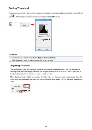 Page 671Setting ThresholdYou can sharpen text in a document or reduce show-through in newspapers by adjusting the threshold level
via 
 (Threshold) in ScanGear (scanner driver)'s  Advanced Mode tab.
Note
•
This function is available when  Color Mode is Black and White .
•
Click Defaults  to reset all adjustments in the current window.
Adjusting Threshold The brightness of color and grayscale images is expressed in a value between 0 and 255. However, in
creating black and white images, all colors are mapped...