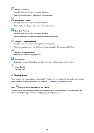 Page 678 (Check All Frames)
Available when two or more frames are displayed.
Selects the checkboxes of the image in thumbnail view.
 (Uncheck All Frames)
Available when two or more frames are displayed.
Deselects the checkboxes of the image in thumbnail view.
 (Select All Frames)
Available when two or more frames are displayed.
Selects the images in thumbnail view and outlines them in blue.
 (Select All Cropping Frames)
Available when two or more cropping frames are specified.
Turns the cropping frames into...