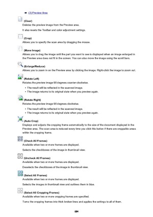 Page 684(3) Preview Area
 (Clear)
Deletes the preview image from the Preview area.
It also resets the Toolbar and color adjustment settings.
 (Crop)
Allows you to specify the scan area by dragging the mouse.
 (Move Image)
Allows you to drag the image until the part you want to see is displayed when an image enlarged in
the Preview area does not fit in the screen. You can also move the image using the scroll bars.
 (Enlarge/Reduce)
Allows you to zoom in on the Preview area by clicking the image. Right-click the...