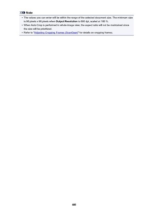 Page 689Note•
The values you can enter will be within the range of the selected document size. The minimum size
is 96 pixels x 96 pixels when  Output Resolution is 600 dpi, scaled at 100 %.
•
When Auto Crop is performed in whole image view, the aspect ratio will not be maintained since
the size will be prioritized.
•
Refer to "Adjusting Cropping Frames (ScanGear) " for details on cropping frames.
689 