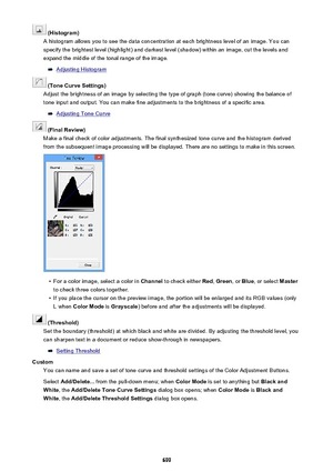 Page 699 (Histogram)
A histogram allows you to see the data concentration at each brightness level of an image. You can specify the brightest level (highlight) and darkest level (shadow) within an image, cut the levels and expand the middle of the tonal range of the image.
Adjusting Histogram
 (Tone Curve Settings)
Adjust the brightness of an image by selecting the type of graph (tone curve) showing the balance of
tone input and output. You can make fine adjustments to the brightness of a specific area....