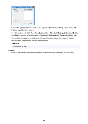 Page 700Enter Setting Name  and click Add; the name appears in  Tone Curve Settings List  or Threshold
Settings List . Click Save to save.
To delete an item, select it in  Tone Curve Settings List or Threshold Settings List  and click Delete.
Click  Save to save the settings displayed in  Tone Curve Settings List or Threshold Settings List .
You can load and apply the saved tone curve/threshold settings to a preview image. To load the settings, select the saved item from the pull-down menu.
Note
•
Save up to 20...