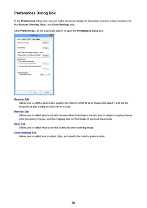 Page 701Preferences Dialog BoxIn the  Preferences  dialog box, you can make advanced settings to ScanGear (scanner driver) functions via
the  Scanner , Preview , Scan , and  Color Settings  tabs.
Click  Preferences...  in the ScanGear screen to open the  Preferences dialog box.
Scanner Tab
Allows you to set the quiet mode, specify the folder in which to save images temporarily, and set the
music file to play during or at the end of a scan.
Preview Tab
Allows you to select what to do with Preview when ScanGear is...