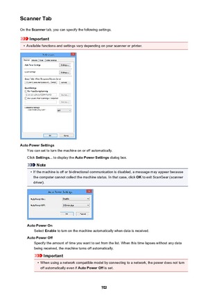 Page 702Scanner TabOn the  Scanner  tab, you can specify the following settings.
Important
•
Available functions and settings vary depending on your scanner or printer.
Auto Power Settings
You can set to turn the machine on or off automatically.
Click  Settings...  to display the  Auto Power Settings  dialog box.
Note
•
If the machine is off or bi-directional communication is disabled, a message may appear because
the computer cannot collect the machine status. In that case, click  OK to exit ScanGear (scanner...