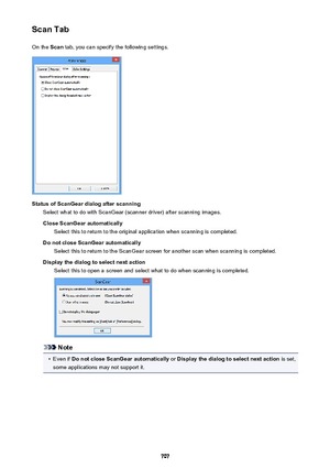 Page 707Scan TabOn the  Scan tab, you can specify the following settings.
Status of ScanGear dialog after scanning
Select what to do with ScanGear (scanner driver) after scanning images.
Close ScanGear automatically Select this to return to the original application when scanning is completed.
Do not close ScanGear automatically Select this to return to the ScanGear screen for another scan when scanning is completed.
Display the dialog to select next action Select this to open a screen and select what to do when...