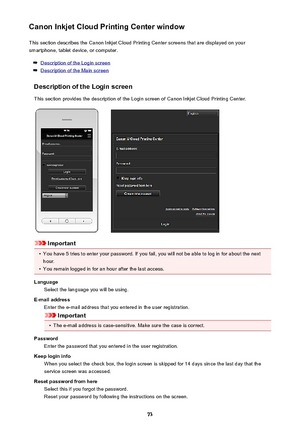 Page 73Canon Inkjet Cloud Printing Center windowThis section describes the Canon Inkjet Cloud Printing Center screens that are displayed on your
smartphone, tablet device, or computer.
Description of the Login screen
Description of the Main screen
Description of the Login screen
This section provides the description of the Login screen of Canon Inkjet Cloud Printing Center.
Important
•
You have 5 tries to enter your password. If you fail, you will not be able to log in for about the next
hour.
•
You remain...